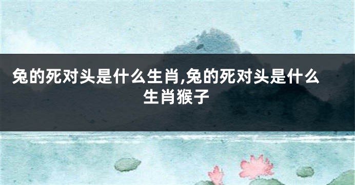 兔的死对头是什么生肖,兔的死对头是什么生肖猴子