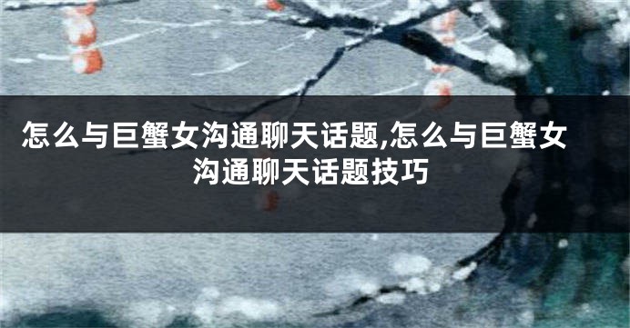 怎么与巨蟹女沟通聊天话题,怎么与巨蟹女沟通聊天话题技巧