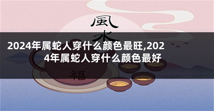 2024年属蛇人穿什么颜色最旺,2024年属蛇人穿什么颜色最好