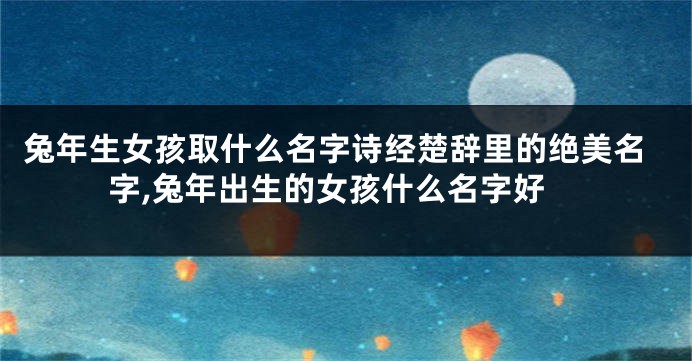 兔年生女孩取什么名字诗经楚辞里的绝美名字,兔年出生的女孩什么名字好