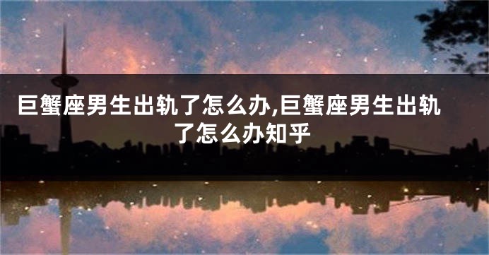 巨蟹座男生出轨了怎么办,巨蟹座男生出轨了怎么办知乎