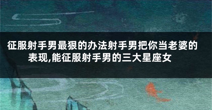 征服射手男最狠的办法射手男把你当老婆的表现,能征服射手男的三大星座女