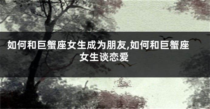 如何和巨蟹座女生成为朋友,如何和巨蟹座女生谈恋爱