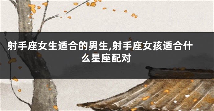 射手座女生适合的男生,射手座女孩适合什么星座配对