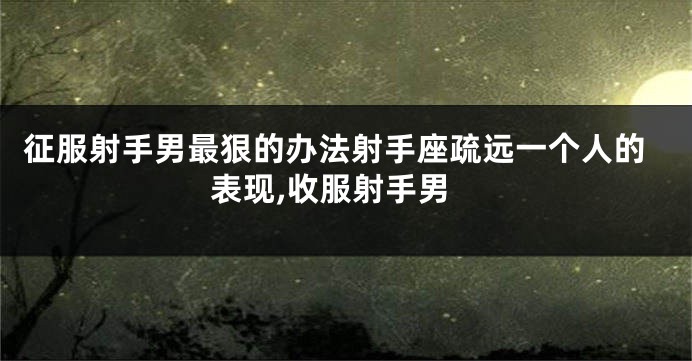 征服射手男最狠的办法射手座疏远一个人的表现,收服射手男
