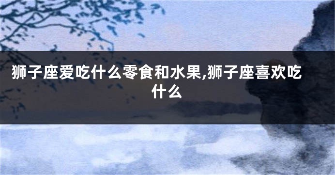 狮子座爱吃什么零食和水果,狮子座喜欢吃什么