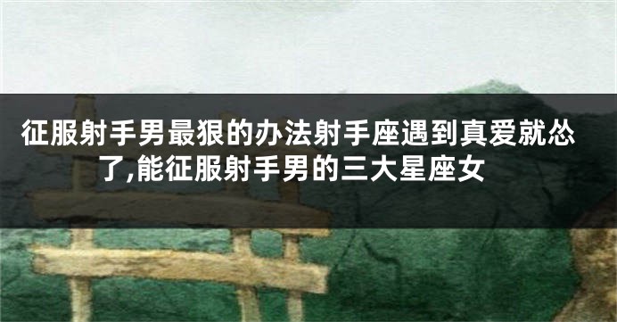 征服射手男最狠的办法射手座遇到真爱就怂了,能征服射手男的三大星座女