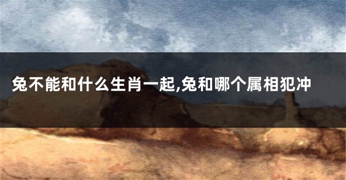 兔不能和什么生肖一起,兔和哪个属相犯冲
