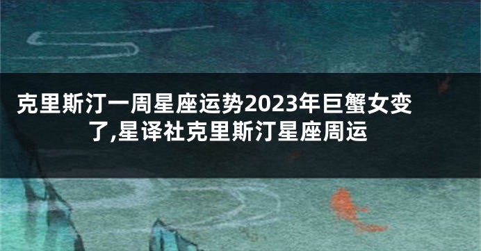 克里斯汀一周星座运势2023年巨蟹女变了,星译社克里斯汀星座周运