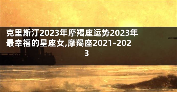 克里斯汀2023年摩羯座运势2023年最幸福的星座女,摩羯座2021-2023