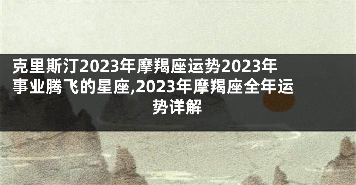 克里斯汀2023年摩羯座运势2023年事业腾飞的星座,2023年摩羯座全年运势详解