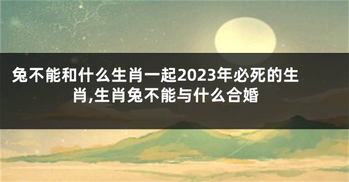 兔不能和什么生肖一起2023年必死的生肖,生肖兔不能与什么合婚