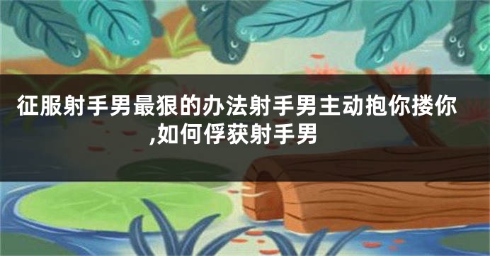 征服射手男最狠的办法射手男主动抱你搂你,如何俘获射手男