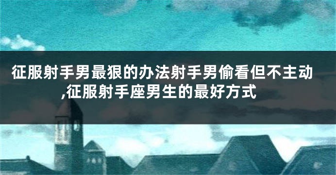 征服射手男最狠的办法射手男偷看但不主动,征服射手座男生的最好方式