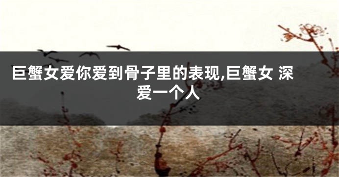 巨蟹女爱你爱到骨子里的表现,巨蟹女 深爱一个人