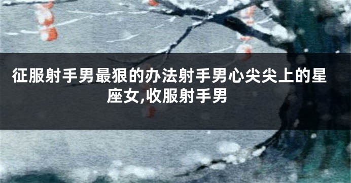 征服射手男最狠的办法射手男心尖尖上的星座女,收服射手男