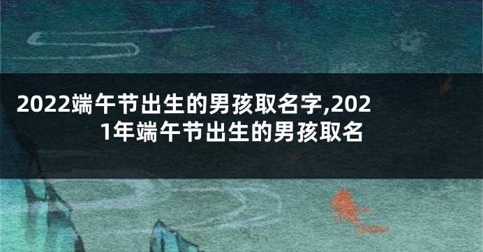 2022端午节出生的男孩取名字,2021年端午节出生的男孩取名