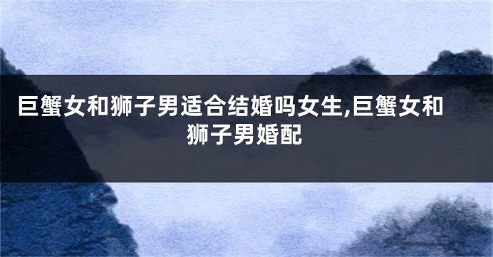 巨蟹女和狮子男适合结婚吗女生,巨蟹女和狮子男婚配