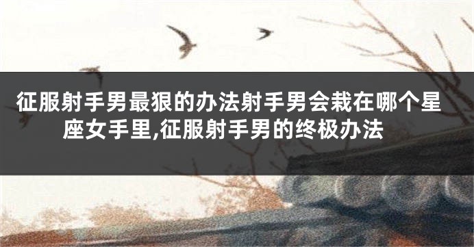 征服射手男最狠的办法射手男会栽在哪个星座女手里,征服射手男的终极办法