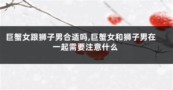巨蟹女跟狮子男合适吗,巨蟹女和狮子男在一起需要注意什么
