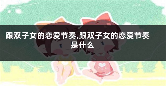 跟双子女的恋爱节奏,跟双子女的恋爱节奏是什么