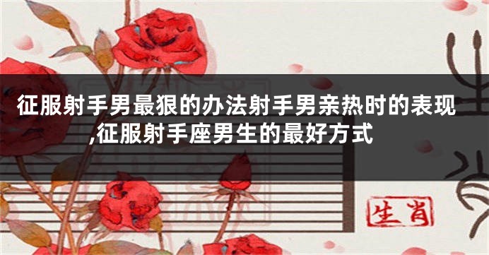 征服射手男最狠的办法射手男亲热时的表现,征服射手座男生的最好方式