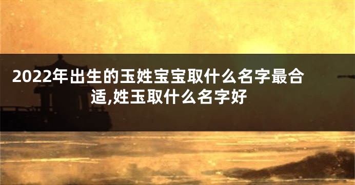 2022年出生的玉姓宝宝取什么名字最合适,姓玉取什么名字好