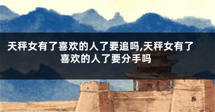 天秤女有了喜欢的人了要追吗,天秤女有了喜欢的人了要分手吗