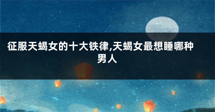 征服天蝎女的十大铁律,天蝎女最想睡哪种男人