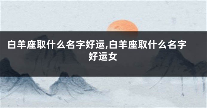 白羊座取什么名字好运,白羊座取什么名字好运女