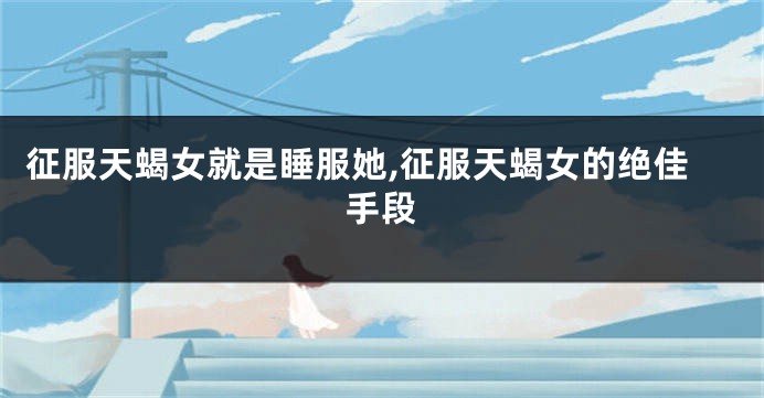 征服天蝎女就是睡服她,征服天蝎女的绝佳手段