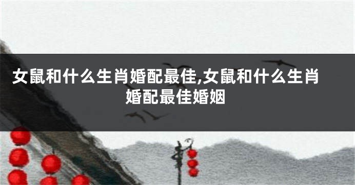 女鼠和什么生肖婚配最佳,女鼠和什么生肖婚配最佳婚姻