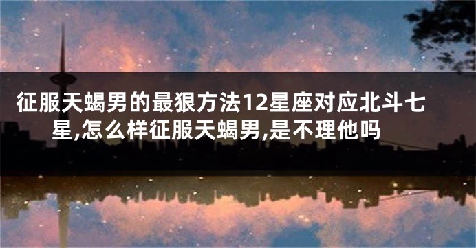 征服天蝎男的最狠方法12星座对应北斗七星,怎么样征服天蝎男,是不理他吗