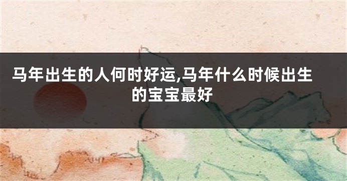 马年出生的人何时好运,马年什么时候出生的宝宝最好