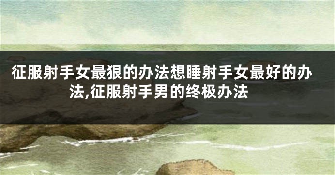 征服射手女最狠的办法想睡射手女最好的办法,征服射手男的终极办法