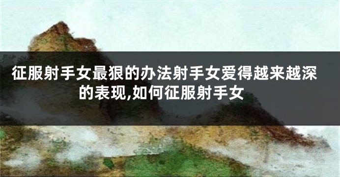 征服射手女最狠的办法射手女爱得越来越深的表现,如何征服射手女