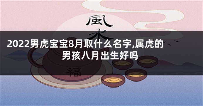 2022男虎宝宝8月取什么名字,属虎的男孩八月出生好吗