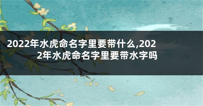 2022年水虎命名字里要带什么,2022年水虎命名字里要带水字吗