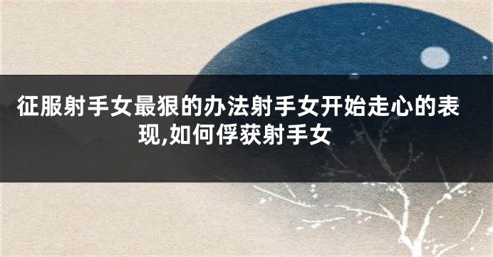 征服射手女最狠的办法射手女开始走心的表现,如何俘获射手女