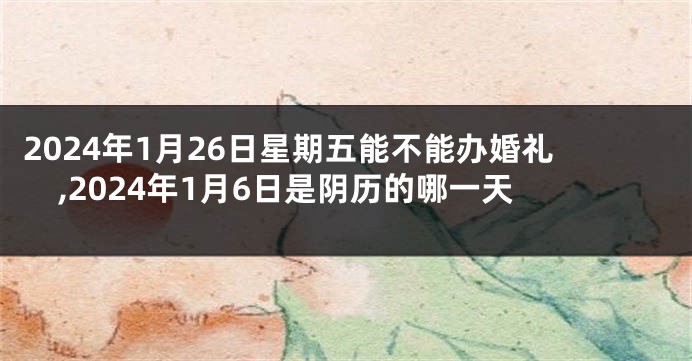 2024年1月26日星期五能不能办婚礼,2024年1月6日是阴历的哪一天