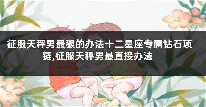 征服天秤男最狠的办法十二星座专属钻石项链,征服天秤男最直接办法