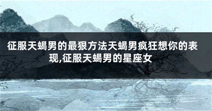 征服天蝎男的最狠方法天蝎男疯狂想你的表现,征服天蝎男的星座女