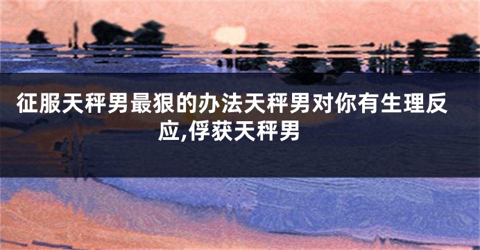 征服天秤男最狠的办法天秤男对你有生理反应,俘获天秤男