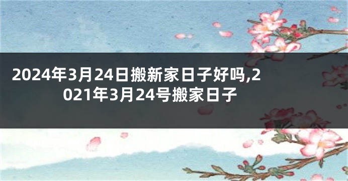 2024年3月24日搬新家日子好吗,2021年3月24号搬家日子