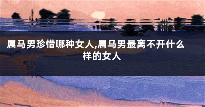 属马男珍惜哪种女人,属马男最离不开什么样的女人