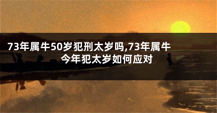 73年属牛50岁犯刑太岁吗,73年属牛今年犯太岁如何应对