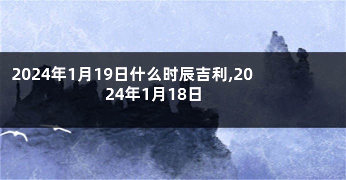 2024年1月19日什么时辰吉利,2024年1月18日