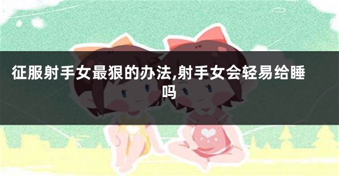 征服射手女最狠的办法,射手女会轻易给睡吗