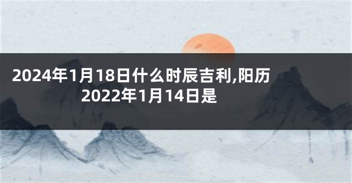 2024年1月18日什么时辰吉利,阳历2022年1月14日是