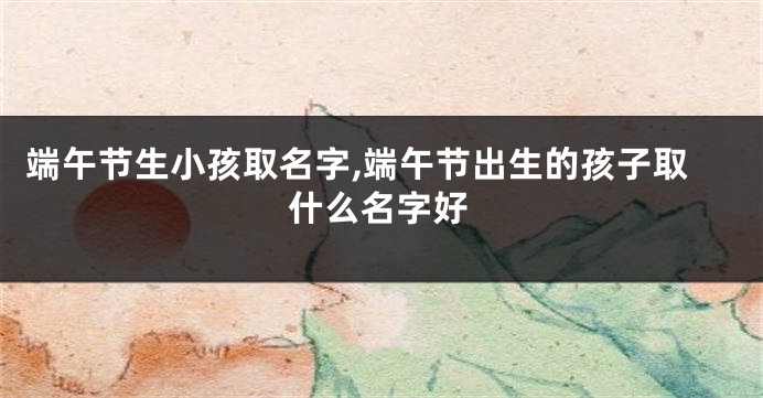 端午节生小孩取名字,端午节出生的孩子取什么名字好